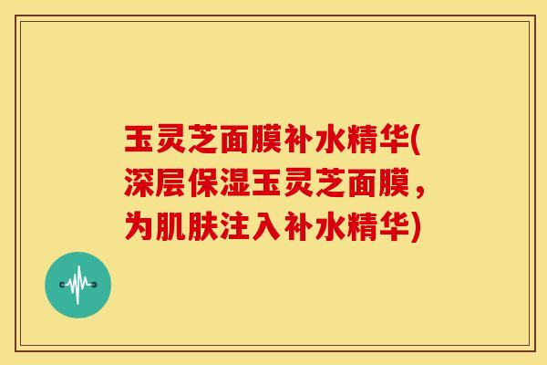玉灵芝面膜补水精华(深层保湿玉灵芝面膜,为注入补水精华) 玉灵芝面膜补水精华(深层保湿玉灵芝面膜,为注入补水精华)
