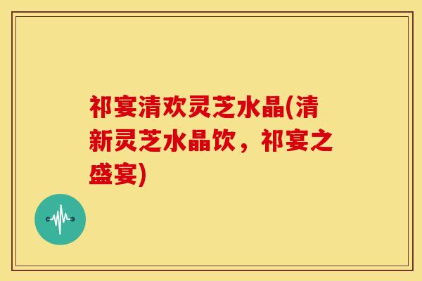 祁宴清欢灵芝水晶(清新灵芝水晶饮,祁宴之盛宴) 祁宴清欢灵芝水晶(清新灵芝水晶饮,祁宴之盛宴)