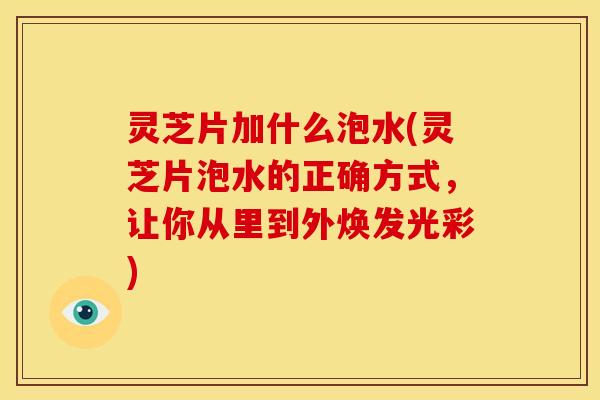 灵芝片加什么泡水(灵芝片泡水的正确方式,让你从里到外焕发光彩) 灵芝片加什么泡水(灵芝片泡水的正确方式,让你从里到外焕发光彩)