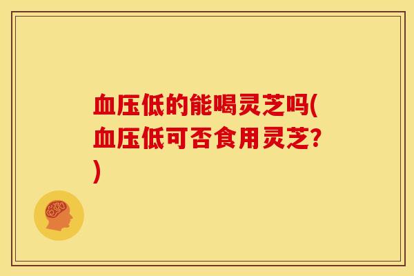 低的能喝灵芝吗(低可否食用灵芝?) 低的能喝灵芝吗(低可否食用灵芝?)