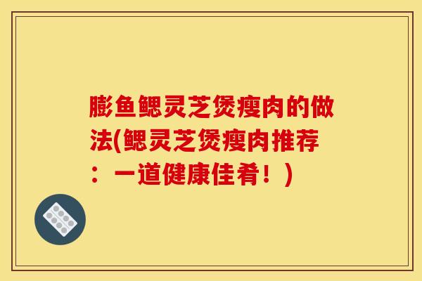 膨鱼鳃灵芝煲瘦肉的做法(鳃灵芝煲瘦肉推荐:一道健康佳肴!) 膨鱼鳃灵芝煲瘦肉的做法(鳃灵芝煲瘦肉推荐:一道健康佳肴!)