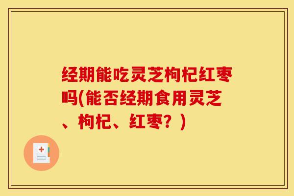 经期能吃灵芝枸杞红枣吗(能否经期食用灵芝、枸杞、红枣?) 经期能吃灵芝枸杞红枣吗(能否经期食用灵芝、枸杞、红枣?)