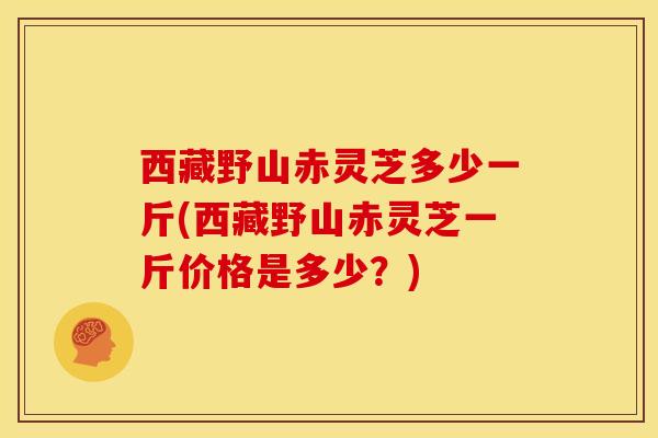 西藏野山赤灵芝多少一斤(西藏野山赤灵芝一斤价格是多少?) 西藏野山赤灵芝多少一斤(西藏野山赤灵芝一斤价格是多少?)