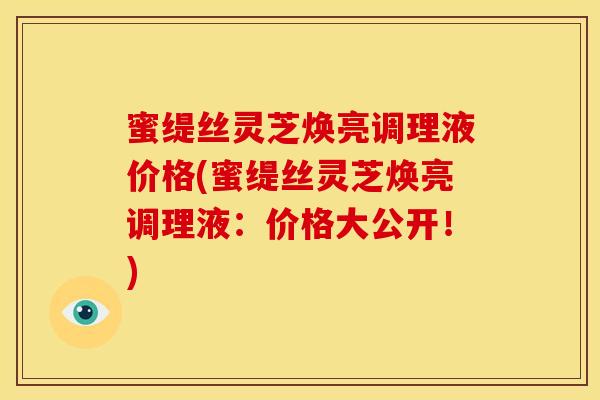 蜜缇丝灵芝焕亮调理液价格(蜜缇丝灵芝焕亮调理液:价格大公开!) 蜜缇丝灵芝焕亮调理液价格(蜜缇丝灵芝焕亮调理液:价格大公开!)