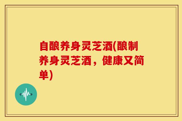 自酿养身灵芝酒(酿制养身灵芝酒,健康又简单) 自酿养身灵芝酒(酿制养身灵芝酒,健康又简单)