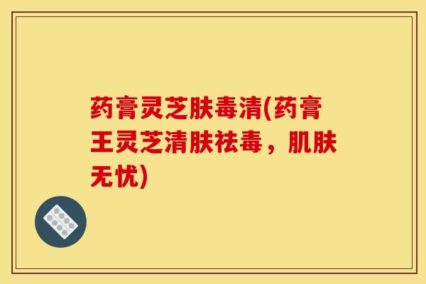 药膏灵芝肤毒清(药膏王灵芝清肤祛毒,无忧) 药膏灵芝肤毒清(药膏王灵芝清肤祛毒,无忧)