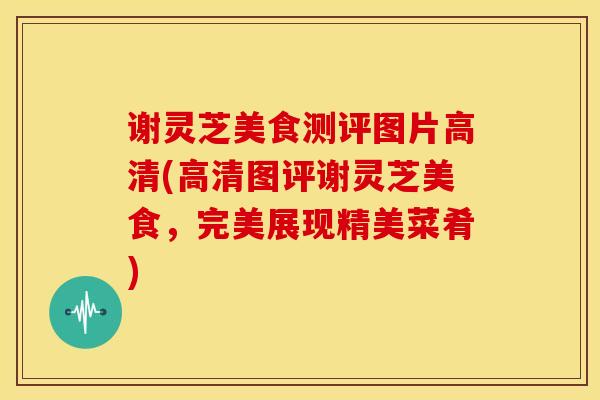 谢灵芝美食测评图片高清(高清图评谢灵芝美食,完美展现精美菜肴) 谢灵芝美食测评图片高清(高清图评谢灵芝美食,完美展现精美菜肴)