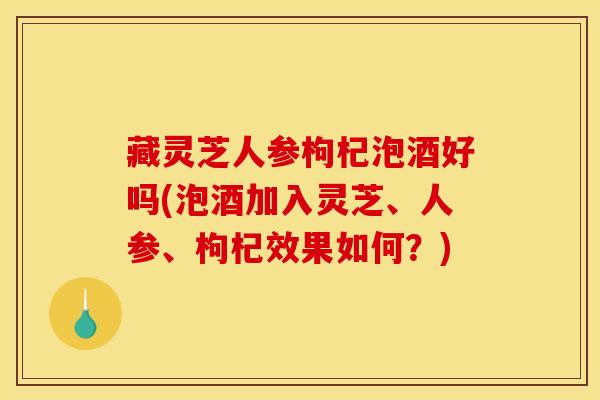 藏灵芝人参枸杞泡酒好吗(泡酒加入灵芝、人参、枸杞效果如何?) 藏灵芝人参枸杞泡酒好吗(泡酒加入灵芝、人参、枸杞效果如何?)