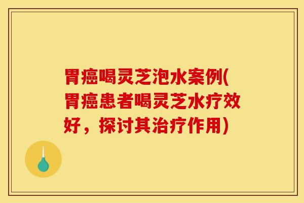 胃喝灵芝泡水案例(胃患者喝灵芝水疗效好,探讨其作用) 胃喝灵芝泡水案例(胃患者喝灵芝水疗效好,探讨其作用)