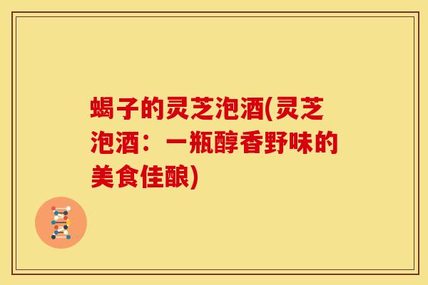 蝎子的灵芝泡酒(灵芝泡酒:一瓶醇香野味的美食佳酿) 蝎子的灵芝泡酒(灵芝泡酒:一瓶醇香野味的美食佳酿)