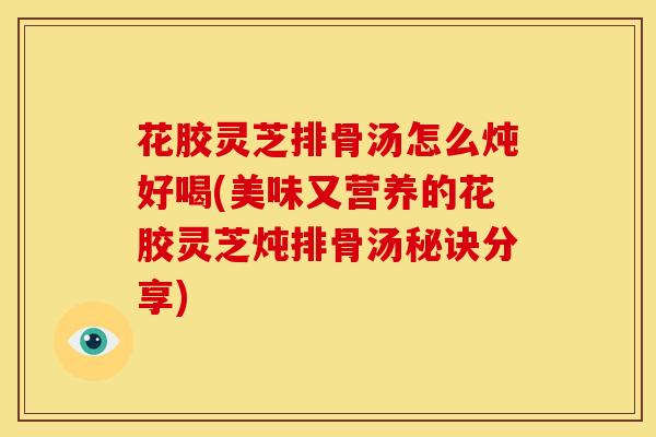 花胶灵芝排骨汤怎么炖好喝(美味又营养的花胶灵芝炖排骨汤秘诀分享) 花胶灵芝排骨汤怎么炖好喝(美味又营养的花胶灵芝炖排骨汤秘诀分享)
