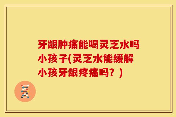 牙龈肿痛能喝灵芝水吗小孩子(灵芝水能缓解小孩牙龈吗?) 牙龈肿痛能喝灵芝水吗小孩子(灵芝水能缓解小孩牙龈吗?)