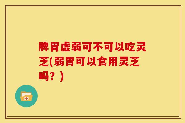 脾胃虚弱可不可以吃灵芝(弱胃可以食用灵芝吗?) 脾胃虚弱可不可以吃灵芝(弱胃可以食用灵芝吗?)