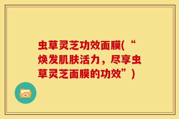 虫草灵芝功效面膜(“焕发活力,尽享虫草灵芝面膜的功效”) 虫草灵芝功效面膜(“焕发活力,尽享虫草灵芝面膜的功效”)