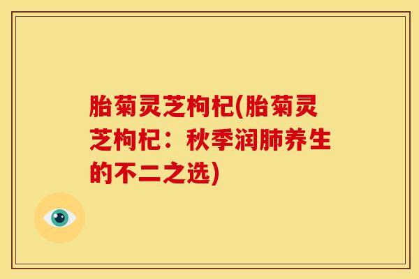 胎菊灵芝枸杞(胎菊灵芝枸杞:秋季润养生的不二之选) 胎菊灵芝枸杞(胎菊灵芝枸杞:秋季润养生的不二之选)