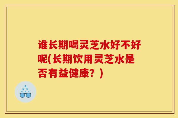 谁长期喝灵芝水好不好呢(长期饮用灵芝水是否有益健康?) 谁长期喝灵芝水好不好呢(长期饮用灵芝水是否有益健康?)