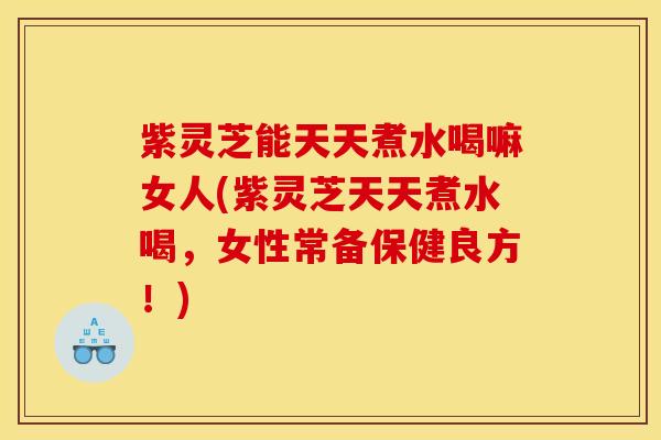 紫灵芝能天天煮水喝嘛女人(紫灵芝天天煮水喝,女性常备保健良方!) 紫灵芝能天天煮水喝嘛女人(紫灵芝天天煮水喝,女性常备保健良方!)