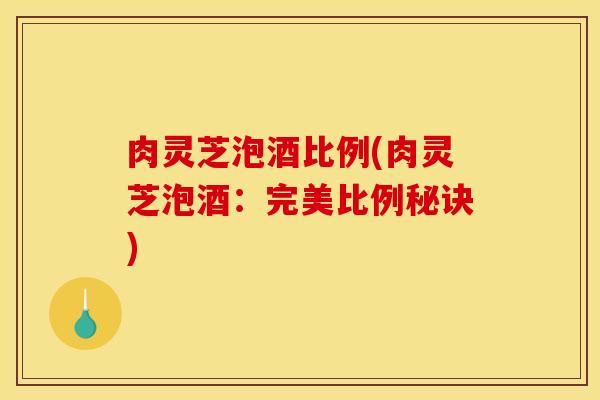 肉灵芝泡酒比例(肉灵芝泡酒:完美比例秘诀) 肉灵芝泡酒比例(肉灵芝泡酒:完美比例秘诀)