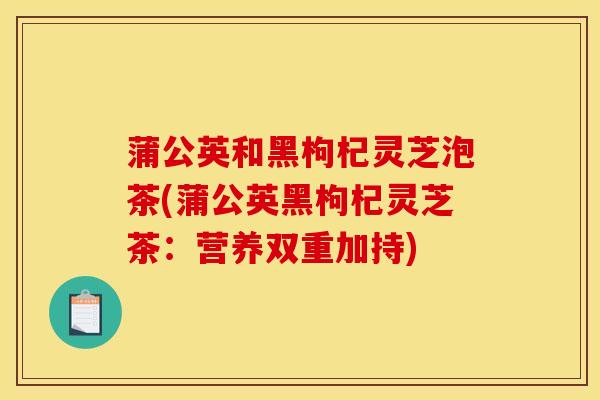 蒲公英和黑枸杞灵芝泡茶(蒲公英黑枸杞灵芝茶:营养双重加持) 蒲公英和黑枸杞灵芝泡茶(蒲公英黑枸杞灵芝茶:营养双重加持)