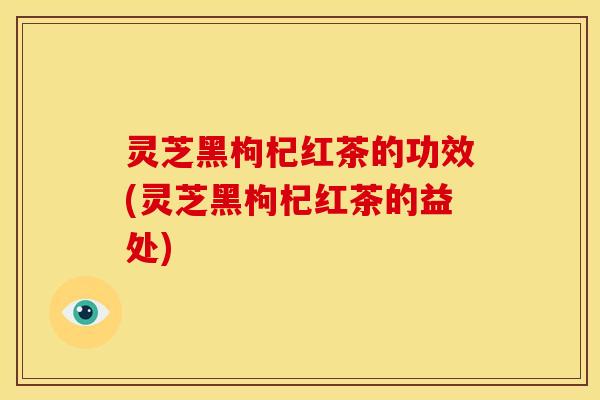 灵芝黑枸杞红茶的功效(灵芝黑枸杞红茶的益处) 灵芝黑枸杞红茶的功效(灵芝黑枸杞红茶的益处)