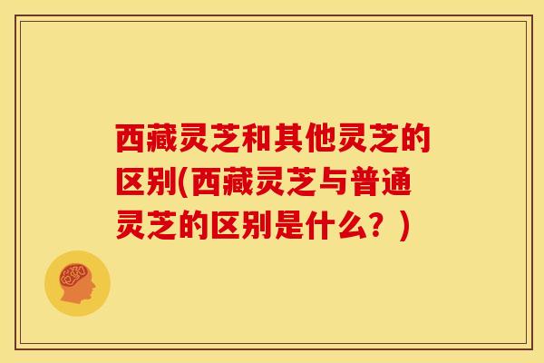 西藏灵芝和其他灵芝的区别(西藏灵芝与普通灵芝的区别是什么?) 西藏灵芝和其他灵芝的区别(西藏灵芝与普通灵芝的区别是什么?)