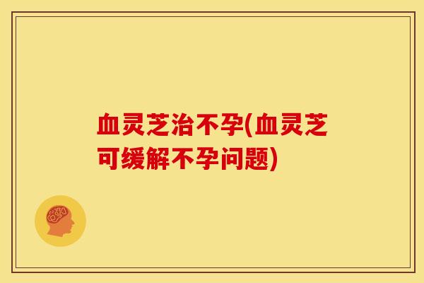 灵芝不孕(灵芝可缓解不孕问题) 灵芝不孕(灵芝可缓解不孕问题)