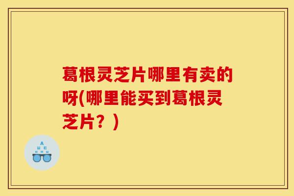 葛根灵芝片哪里有卖的呀(哪里能买到葛根灵芝片?) 葛根灵芝片哪里有卖的呀(哪里能买到葛根灵芝片?)