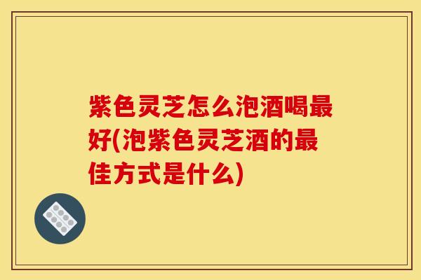 紫色灵芝怎么泡酒喝好(泡紫色灵芝酒的佳方式是什么) 紫色灵芝怎么泡酒喝好(泡紫色灵芝酒的佳方式是什么)