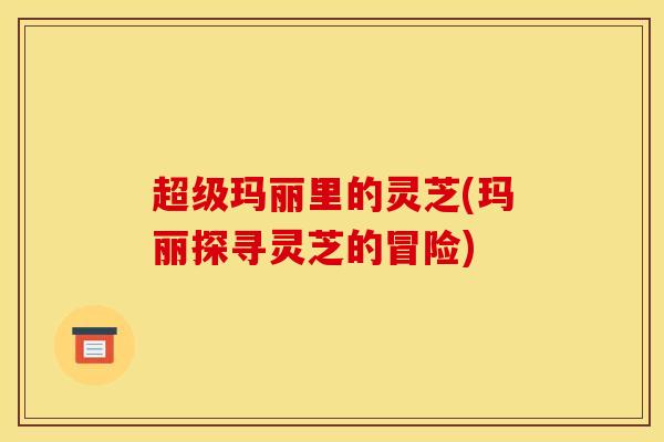 超级玛丽里的灵芝(玛丽探寻灵芝的冒险)