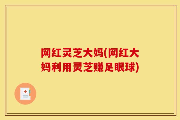 网红灵芝大妈(网红大妈利用灵芝赚足眼球)