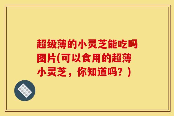 超级薄的小灵芝能吃吗图片(可以食用的超薄小灵芝,你知道吗?) 超级薄的小灵芝能吃吗图片(可以食用的超薄小灵芝,你知道吗?)