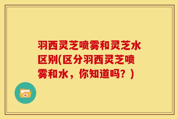 羽西灵芝喷雾和灵芝水区别(区分羽西灵芝喷雾和水，你知道吗？)