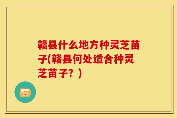 赣县什么地方种灵芝苗子(赣县何处适合种灵芝苗子?) 赣县什么地方种灵芝苗子(赣县何处适合种灵芝苗子?)