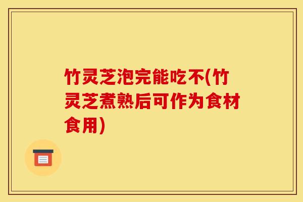 竹灵芝泡完能吃不(竹灵芝煮熟后可作为食材食用)