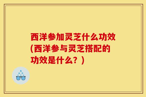 西洋参加灵芝什么功效(西洋参与灵芝搭配的功效是什么?) 西洋参加灵芝什么功效(西洋参与灵芝搭配的功效是什么?)
