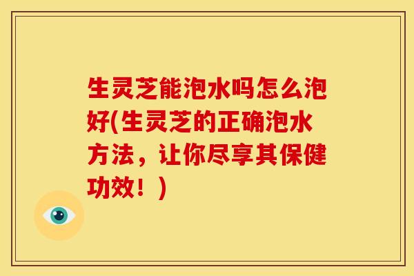 生灵芝能泡水吗怎么泡好(生灵芝的正确泡水方法,让你尽享其保健功效!) 生灵芝能泡水吗怎么泡好(生灵芝的正确泡水方法,让你尽享其保健功效!)