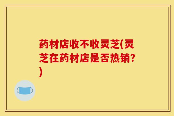 药材店收不收灵芝(灵芝在药材店是否热销?) 药材店收不收灵芝(灵芝在药材店是否热销?)