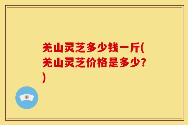 羌山灵芝多少钱一斤(羌山灵芝价格是多少?) 羌山灵芝多少钱一斤(羌山灵芝价格是多少?)