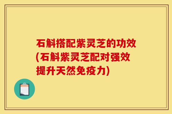 石斛搭配紫灵芝的功效(石斛紫灵芝配对强效提升天然免疫力) 石斛搭配紫灵芝的功效(石斛紫灵芝配对强效提升天然免疫力)