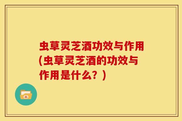 虫草灵芝酒功效与作用(虫草灵芝酒的功效与作用是什么?) 虫草灵芝酒功效与作用(虫草灵芝酒的功效与作用是什么?)