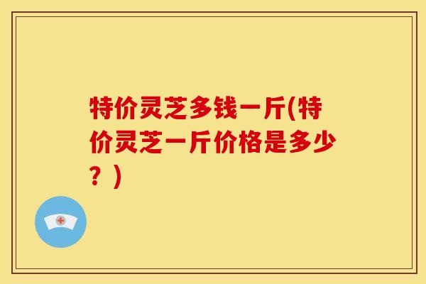特价灵芝多钱一斤(特价灵芝一斤价格是多少?) 特价灵芝多钱一斤(特价灵芝一斤价格是多少?)
