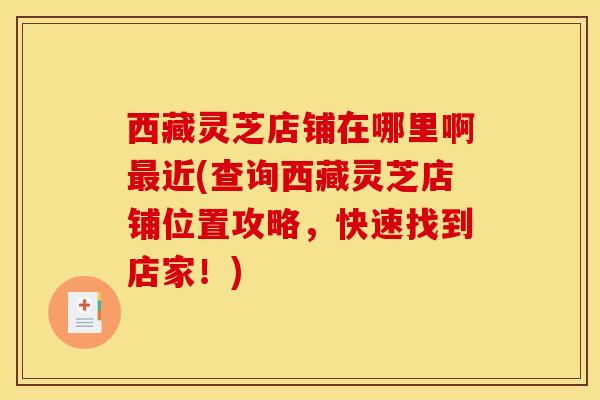 西藏灵芝店铺在哪里啊近(查询西藏灵芝店铺位置攻略,快速找到店家!) 西藏灵芝店铺在哪里啊近(查询西藏灵芝店铺位置攻略,快速找到店家!)