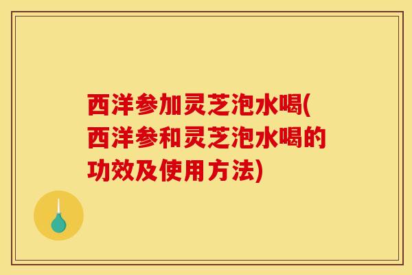 西洋参加灵芝泡水喝(西洋参和灵芝泡水喝的功效及使用方法)
