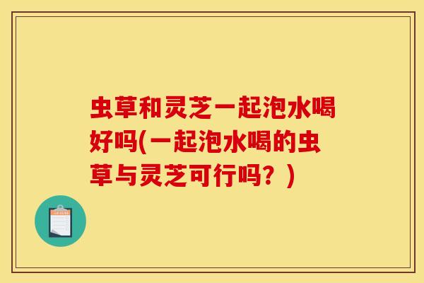 虫草和灵芝一起泡水喝好吗(一起泡水喝的虫草与灵芝可行吗?) 虫草和灵芝一起泡水喝好吗(一起泡水喝的虫草与灵芝可行吗?)