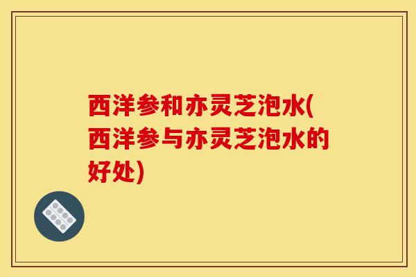 西洋参和亦灵芝泡水(西洋参与亦灵芝泡水的好处) 西洋参和亦灵芝泡水(西洋参与亦灵芝泡水的好处)