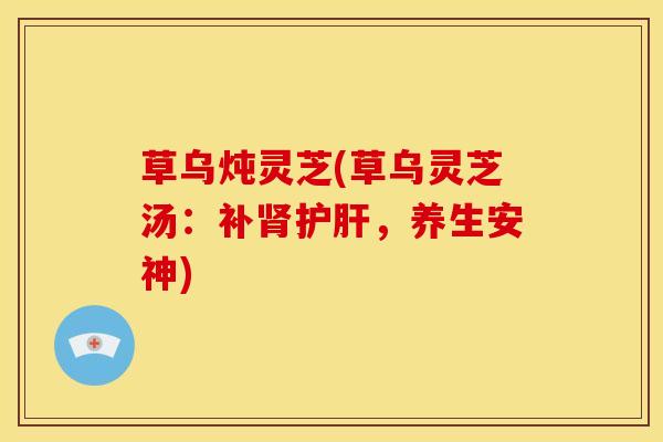 草乌炖灵芝(草乌灵芝汤:补,养生安神) 草乌炖灵芝(草乌灵芝汤:补,养生安神)