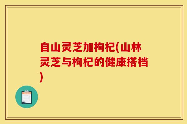 自山灵芝加枸杞(山林灵芝与枸杞的健康搭档) 自山灵芝加枸杞(山林灵芝与枸杞的健康搭档)