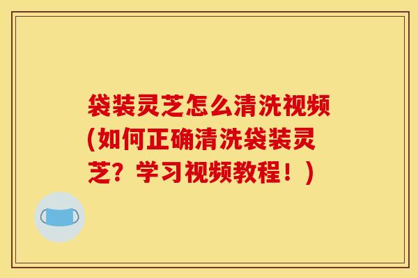 袋装灵芝怎么清洗视频(如何正确清洗袋装灵芝?学习视频教程!) 袋装灵芝怎么清洗视频(如何正确清洗袋装灵芝?学习视频教程!)