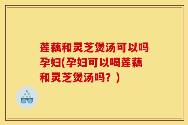莲藕和灵芝煲汤可以吗孕妇(孕妇可以喝莲藕和灵芝煲汤吗?) 莲藕和灵芝煲汤可以吗孕妇(孕妇可以喝莲藕和灵芝煲汤吗?)