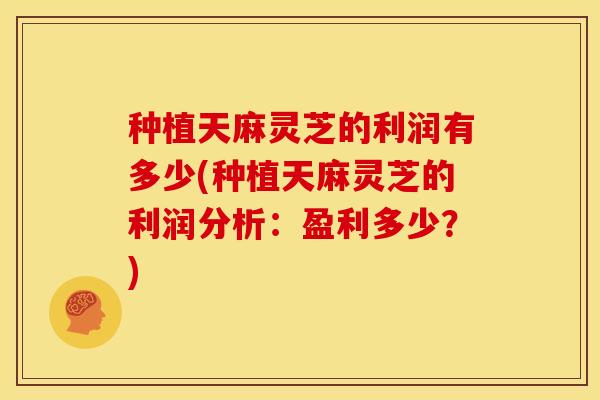 种植天麻灵芝的利润有多少(种植天麻灵芝的利润分析：盈利多少？)